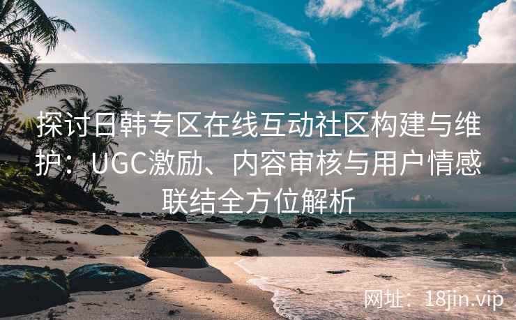 探讨日韩专区在线互动社区构建与维护：UGC激励、内容审核与用户情感联结全方位解析