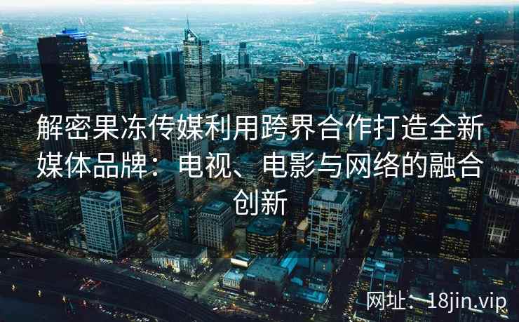 解密果冻传媒利用跨界合作打造全新媒体品牌：电视、电影与网络的融合创新