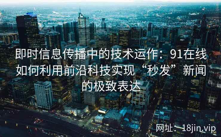 即时信息传播中的技术运作：91在线如何利用前沿科技实现“秒发”新闻的极致表达