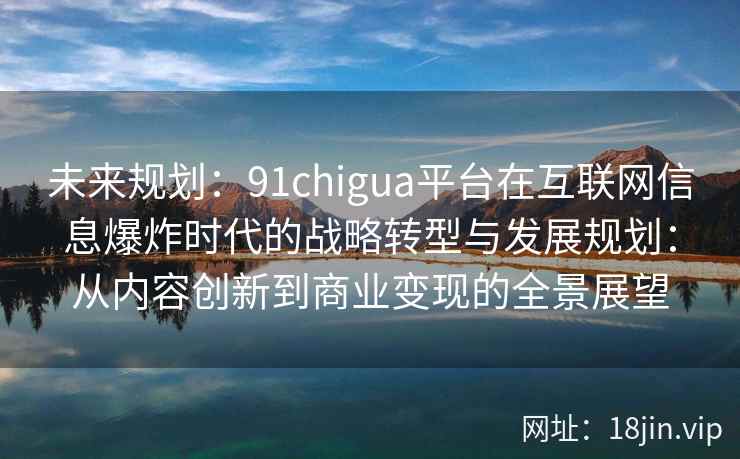 未来规划：91chigua平台在互联网信息爆炸时代的战略转型与发展规划：从内容创新到商业变现的全景展望