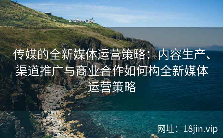 传媒的全新媒体运营策略：内容生产、渠道推广与商业合作如何构全新媒体运营策略