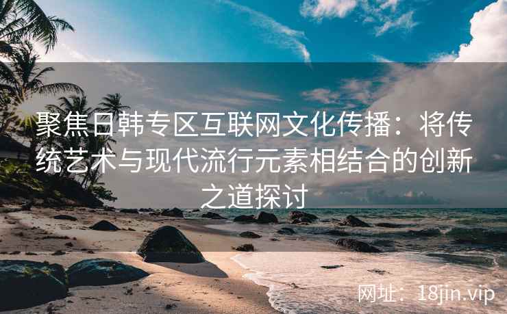 聚焦日韩专区互联网文化传播：将传统艺术与现代流行元素相结合的创新之道探讨