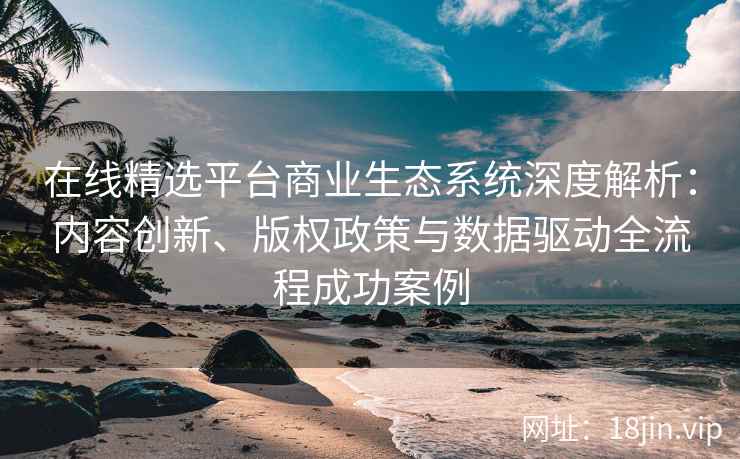 在线精选平台商业生态系统深度解析：内容创新、版权政策与数据驱动全流程成功案例
