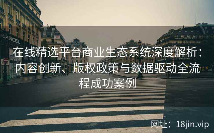 在线精选平台商业生态系统深度解析：内容创新、版权政策与数据驱动全流程成功案例