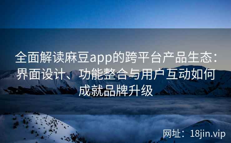 全面解读麻豆app的跨平台产品生态：界面设计、功能整合与用户互动如何成就品牌升级