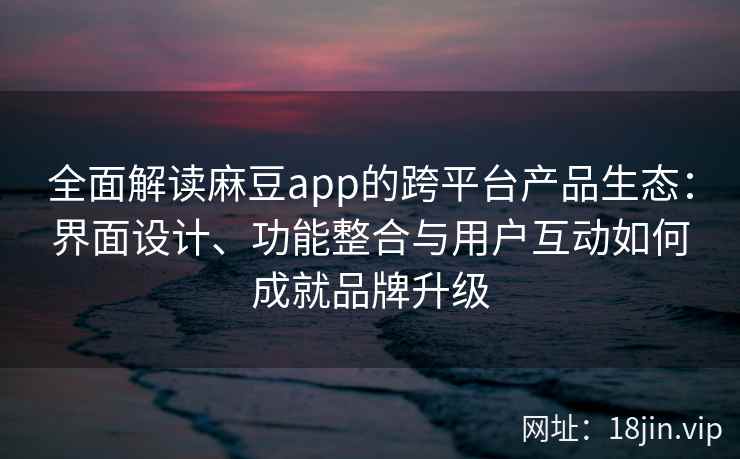 全面解读麻豆app的跨平台产品生态：界面设计、功能整合与用户互动如何成就品牌升级