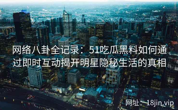 网络八卦全记录：51吃瓜黑料如何通过即时互动揭开明星隐秘生活的真相