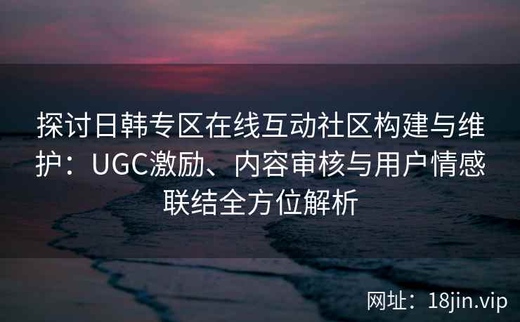 探讨日韩专区在线互动社区构建与维护：UGC激励、内容审核与用户情感联结全方位解析