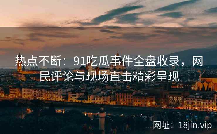 热点不断：91吃瓜事件全盘收录，网民评论与现场直击精彩呈现