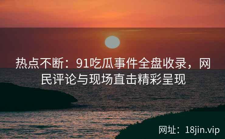 热点不断：91吃瓜事件全盘收录，网民评论与现场直击精彩呈现