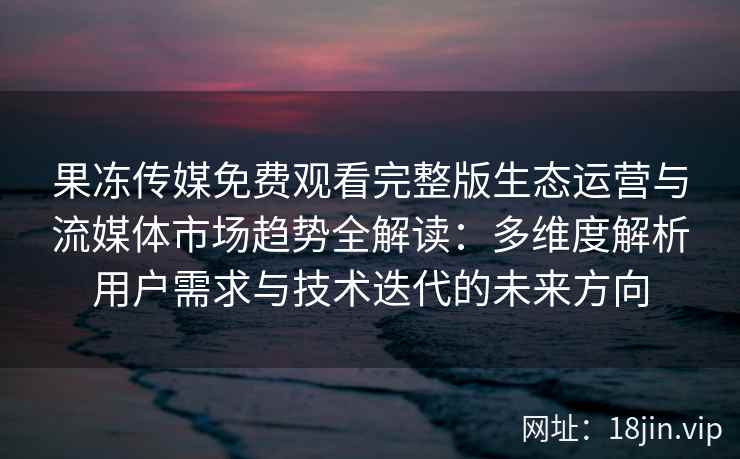 果冻传媒免费观看完整版生态运营与流媒体市场趋势全解读：多维度解析用户需求与技术迭代的未来方向