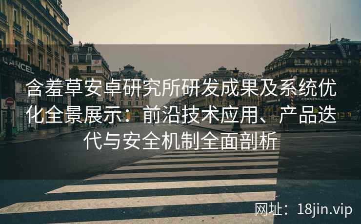 含羞草安卓研究所研发成果及系统优化全景展示：前沿技术应用、产品迭代与安全机制全面剖析