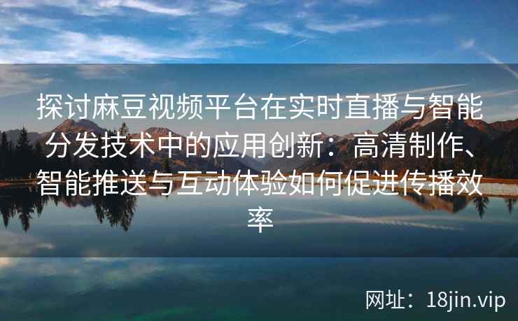 探讨麻豆视频平台在实时直播与智能分发技术中的应用创新：高清制作、智能推送与互动体验如何促进传播效率