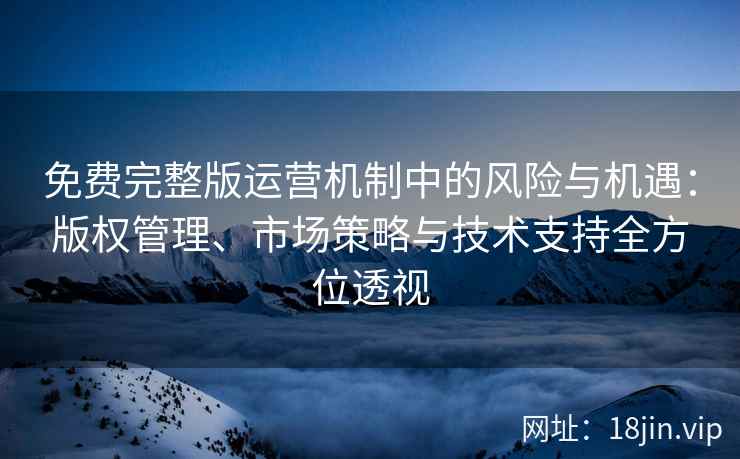 免费完整版运营机制中的风险与机遇：版权管理、市场策略与技术支持全方位透视