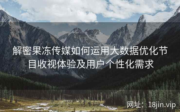 解密果冻传媒如何运用大数据优化节目收视体验及用户个性化需求