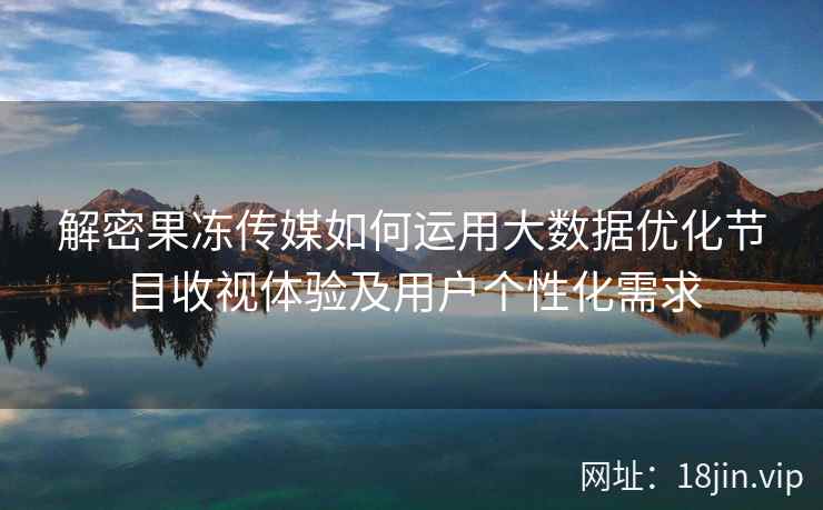 解密果冻传媒如何运用大数据优化节目收视体验及用户个性化需求