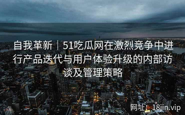 自我革新｜51吃瓜网在激烈竞争中进行产品迭代与用户体验升级的内部访谈及管理策略
