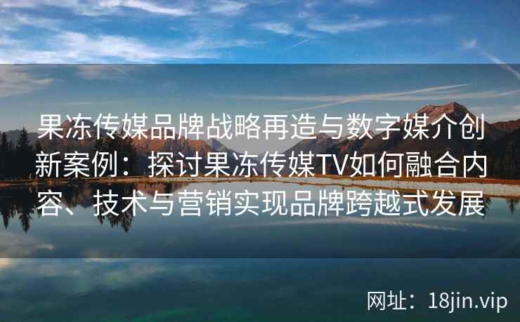 果冻传媒品牌战略再造与数字媒介创新案例：探讨果冻传媒TV如何融合内容、技术与营销实现品牌跨越式发展