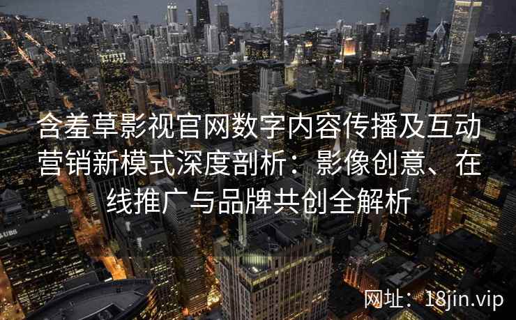 含羞草影视官网数字内容传播及互动营销新模式深度剖析：影像创意、在线推广与品牌共创全解析