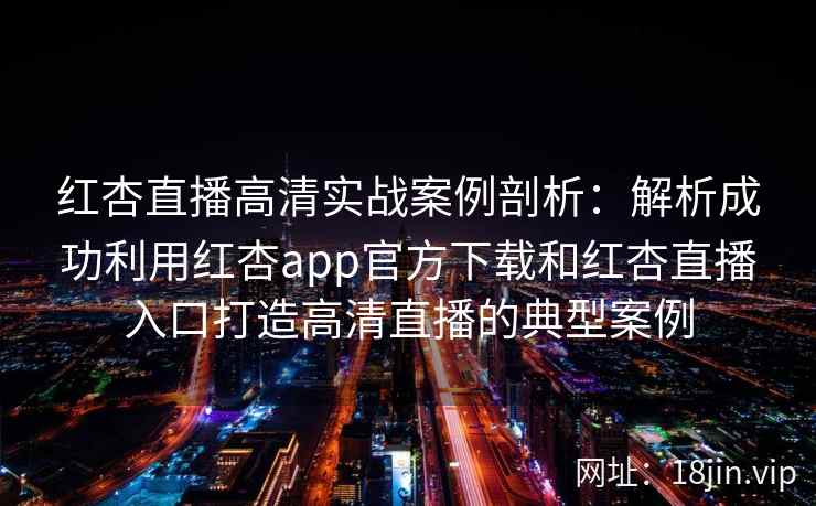 红杏直播高清实战案例剖析：解析成功利用红杏app官方下载和红杏直播入口打造高清直播的典型案例