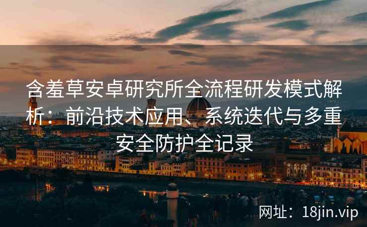 含羞草安卓研究所全流程研发模式解析：前沿技术应用、系统迭代与多重安全防护全记录