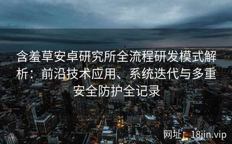 含羞草安卓研究所全流程研发模式解析：前沿技术应用、系统迭代与多重安全防护全记录