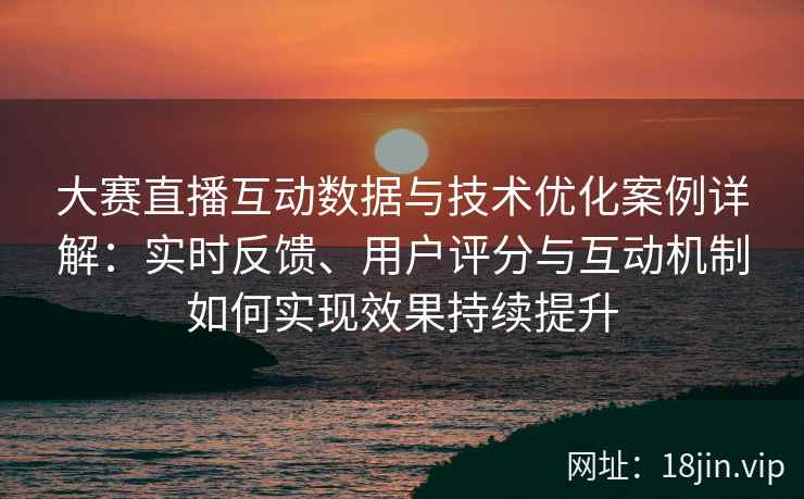 大赛直播互动数据与技术优化案例详解：实时反馈、用户评分与互动机制如何实现效果持续提升