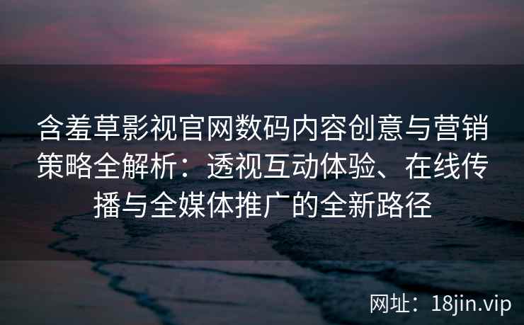 含羞草影视官网数码内容创意与营销策略全解析：透视互动体验、在线传播与全媒体推广的全新路径
