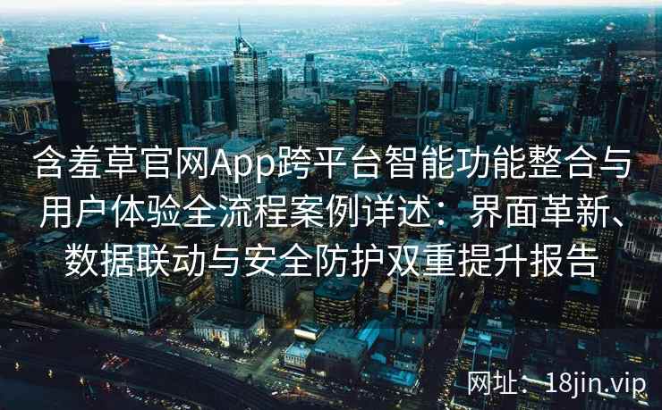 含羞草官网App跨平台智能功能整合与用户体验全流程案例详述：界面革新、数据联动与安全防护双重提升报告