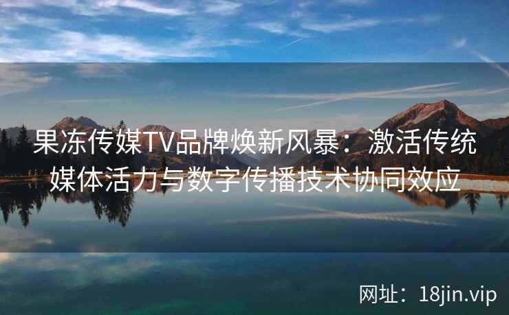 果冻传媒TV品牌焕新风暴：激活传统媒体活力与数字传播技术协同效应