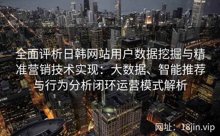 全面评析日韩网站用户数据挖掘与精准营销技术实现：大数据、智能推荐与行为分析闭环运营模式解析