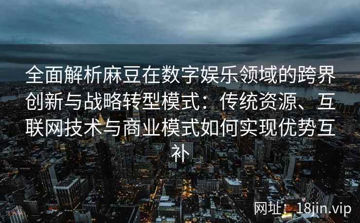全面解析麻豆在数字娱乐领域的跨界创新与战略转型模式：传统资源、互联网技术与商业模式如何实现优势互补