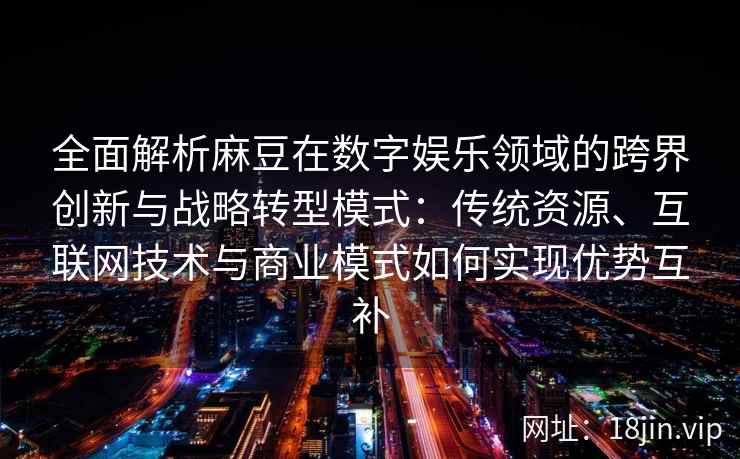 全面解析麻豆在数字娱乐领域的跨界创新与战略转型模式：传统资源、互联网技术与商业模式如何实现优势互补