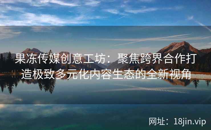 果冻传媒创意工坊：聚焦跨界合作打造极致多元化内容生态的全新视角