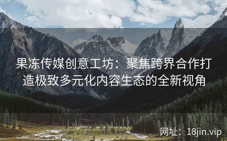 果冻传媒创意工坊：聚焦跨界合作打造极致多元化内容生态的全新视角