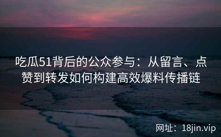 吃瓜51背后的公众参与：从留言、点赞到转发如何构建高效爆料传播链