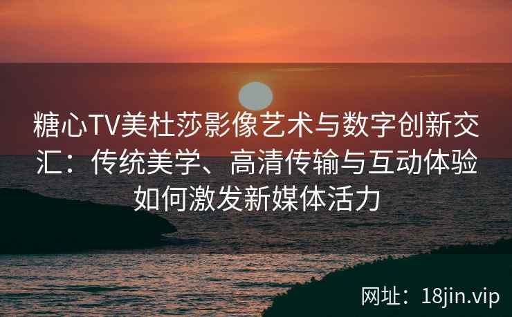 糖心TV美杜莎影像艺术与数字创新交汇：传统美学、高清传输与互动体验如何激发新媒体活力