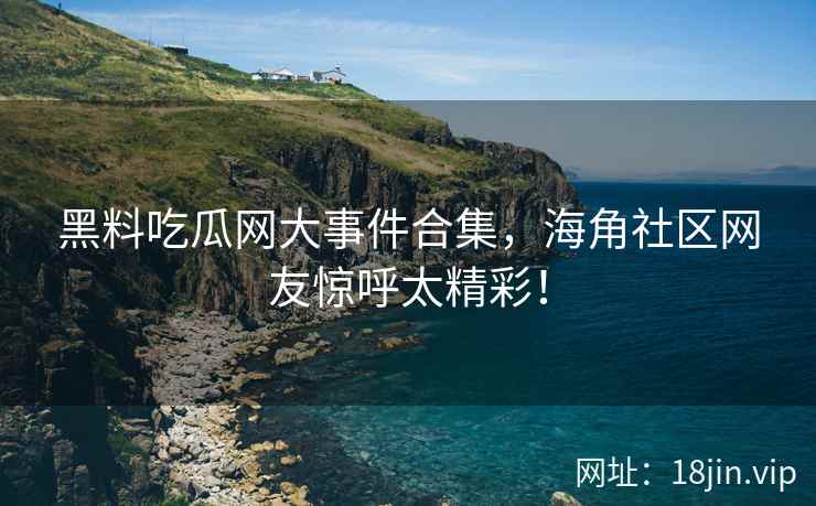 黑料吃瓜网大事件合集，海角社区网友惊呼太精彩！