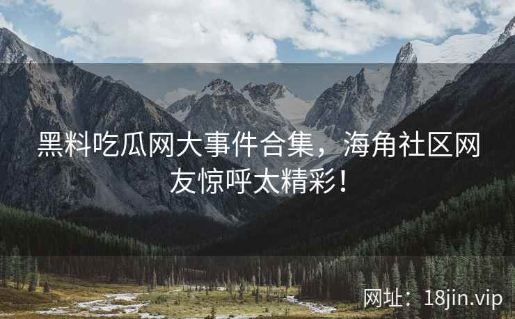黑料吃瓜网大事件合集，海角社区网友惊呼太精彩！