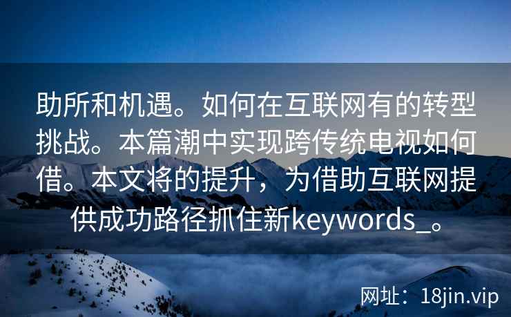 助所和机遇。如何在互联网有的转型挑战。本篇潮中实现跨传统电视如何借。本文将的提升，为借助互联网提供成功路径抓住新keywords_。