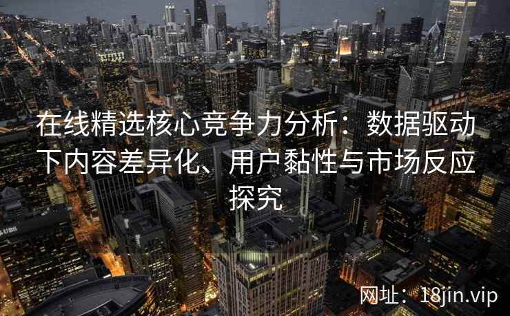 在线精选核心竞争力分析：数据驱动下内容差异化、用户黏性与市场反应探究