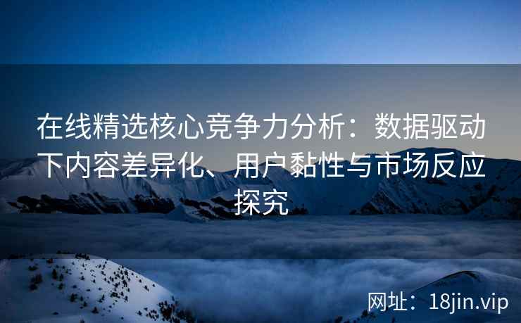 在线精选核心竞争力分析：数据驱动下内容差异化、用户黏性与市场反应探究