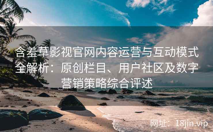 含羞草影视官网内容运营与互动模式全解析：原创栏目、用户社区及数字营销策略综合评述