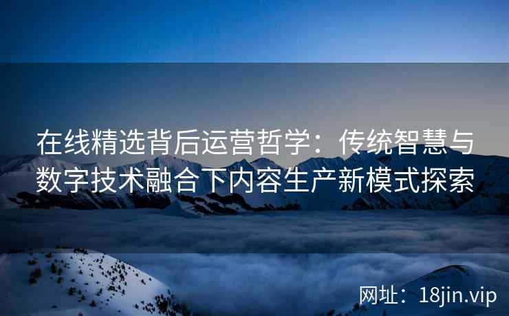 在线精选背后运营哲学：传统智慧与数字技术融合下内容生产新模式探索