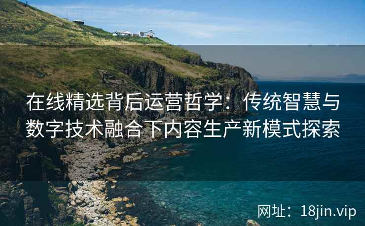 在线精选背后运营哲学：传统智慧与数字技术融合下内容生产新模式探索