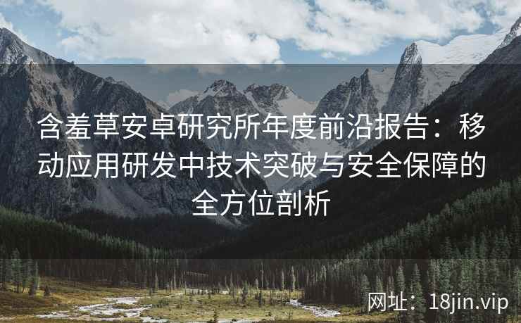 含羞草安卓研究所年度前沿报告：移动应用研发中技术突破与安全保障的全方位剖析