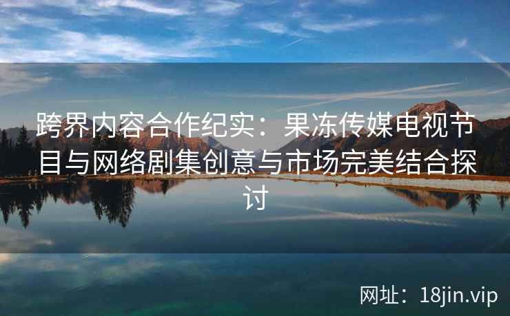 跨界内容合作纪实：果冻传媒电视节目与网络剧集创意与市场完美结合探讨