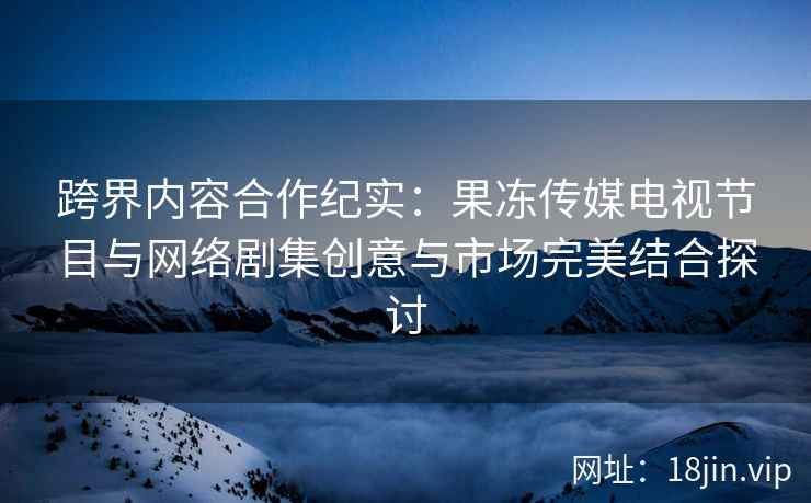 跨界内容合作纪实：果冻传媒电视节目与网络剧集创意与市场完美结合探讨
