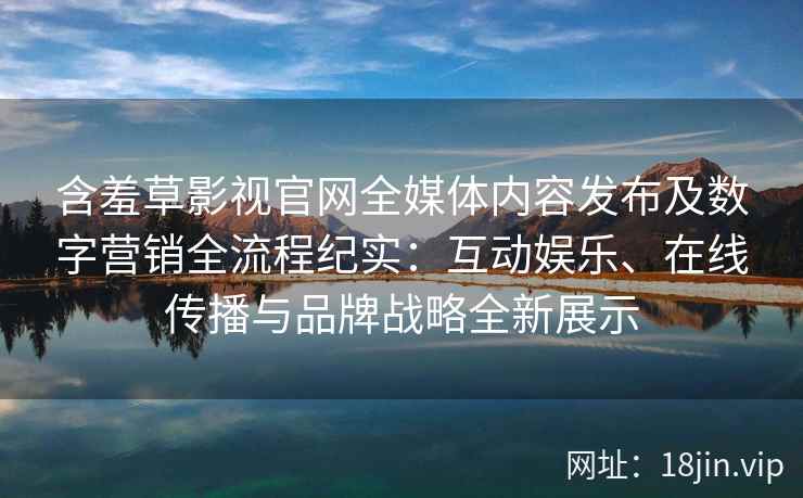 含羞草影视官网全媒体内容发布及数字营销全流程纪实：互动娱乐、在线传播与品牌战略全新展示