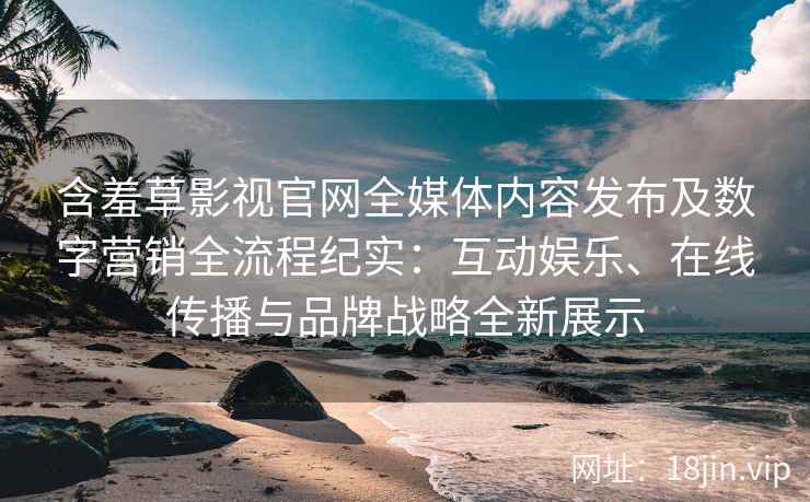 含羞草影视官网全媒体内容发布及数字营销全流程纪实：互动娱乐、在线传播与品牌战略全新展示